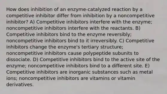 How does inhibition of an enzyme-catalyzed reaction by a competitive inhibitor differ from inhibition by a noncompetitive inhibitor? A) Competitive inhibitors interfere with the enzyme; noncompetitive inhibitors interfere with the reactants. B) Competitive inhibitors bind to the enzyme reversibly; noncompetitive inhibitors bind to it irreversibly. C) Competitive inhibitors change the enzyme's tertiary structure; noncompetitive inhibitors cause polypeptide subunits to dissociate. D) Competitive inhibitors bind to the active site of the enzyme; noncompetitive inhibitors bind to a different site. E) Competitive inhibitors are inorganic substances such as metal ions; noncompetitive inhibitors are vitamins or vitamin derivatives.