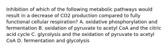 Inhibition of which of the following metabolic pathways would result in a decrease of CO2 production compared to fully functional <a href='https://www.questionai.com/knowledge/k1IqNYBAJw-cellular-respiration' class='anchor-knowledge'>cellular respiration</a>? A. <a href='https://www.questionai.com/knowledge/kFazUb9IwO-oxidative-phosphorylation' class='anchor-knowledge'>oxidative phosphorylation</a> and fermentation B. oxidation of pyruvate to acetyl CoA and the citric acid cycle C. glycolysis and the oxidation of pyruvate to acetyl CoA D. fermentation and glycolysis