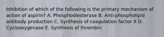 Inhibition of which of the following is the primary mechanism of action of aspirin? A. Phosphodiesterase B. Anti-phospholipid antibody production C. Synthesis of coagulation factor X D. Cyclooxygenase E. Synthesis of thrombin