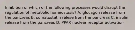 Inhibition of which of the following processes would disrupt the regulation of metabolic homeostasis? A. glucagon release from the pancreas B. somatostatin relese from the pancreas C. insulin release from the pancreas D. PPAR nuclear receptor activation