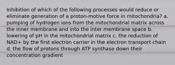 Inhibition of which of the following processes would reduce or eliminate generation of a proton-motive force in mitochondria? a. pumping of hydrogen ions from the mitochondrial matrix across the inner membrane and into the inter membrane space b. lowering of pH in the mitochondrial matrix c. the reduction of NAD+ by the first electron carrier in the electron transport chain d. the flow of protons through ATP synthase down their concentration gradient