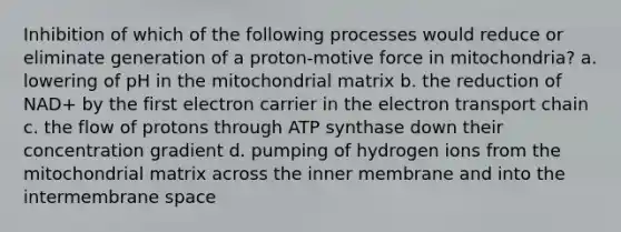 Inhibition of which of the following processes would reduce or eliminate generation of a proton-motive force in mitochondria? a. lowering of pH in the mitochondrial matrix b. the reduction of NAD+ by the first electron carrier in the electron transport chain c. the flow of protons through ATP synthase down their concentration gradient d. pumping of hydrogen ions from the mitochondrial matrix across the inner membrane and into the intermembrane space