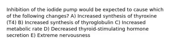 Inhibition of the iodide pump would be expected to cause which of the following changes? A) Increased synthesis of thyroxine (T4) B) Increased synthesis of thyroglobulin C) Increased metabolic rate D) Decreased thyroid-stimulating hormone secretion E) Extreme nervousness