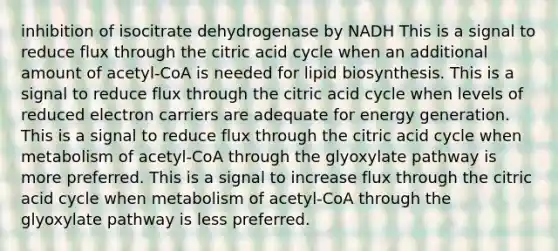 inhibition of isocitrate dehydrogenase by NADH This is a signal to reduce flux through the citric acid cycle when an additional amount of acetyl-CoA is needed for lipid biosynthesis. This is a signal to reduce flux through the citric acid cycle when levels of reduced electron carriers are adequate for energy generation. This is a signal to reduce flux through the citric acid cycle when metabolism of acetyl-CoA through the glyoxylate pathway is more preferred. This is a signal to increase flux through the citric acid cycle when metabolism of acetyl-CoA through the glyoxylate pathway is less preferred.