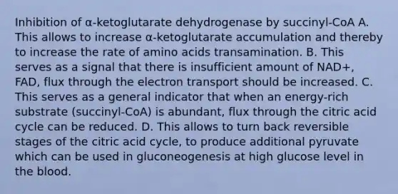 Inhibition of α-ketoglutarate dehydrogenase by succinyl-CoA A. This allows to increase α-ketoglutarate accumulation and thereby to increase the rate of <a href='https://www.questionai.com/knowledge/k9gb720LCl-amino-acids' class='anchor-knowledge'>amino acids</a> transamination. B. This serves as a signal that there is insufficient amount of NAD+, FAD, flux through the electron transport should be increased. C. This serves as a general indicator that when an energy-rich substrate (succinyl-CoA) is abundant, flux through the citric acid cycle can be reduced. D. This allows to turn back reversible stages of the citric acid cycle, to produce additional pyruvate which can be used in gluconeogenesis at high glucose level in <a href='https://www.questionai.com/knowledge/k7oXMfj7lk-the-blood' class='anchor-knowledge'>the blood</a>.