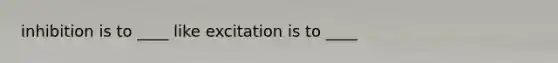 inhibition is to ____ like excitation is to ____