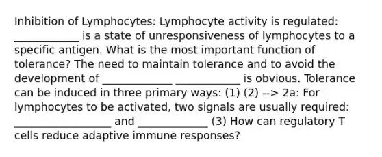 Inhibition of Lymphocytes: Lymphocyte activity is regulated: ____________ is a state of unresponsiveness of lymphocytes to a specific antigen. What is the most important function of tolerance? The need to maintain tolerance and to avoid the development of _____________ ____________ is obvious. Tolerance can be induced in three primary ways: (1) (2) --> 2a: For lymphocytes to be activated, two signals are usually required: __________________ and _____________ (3) How can regulatory T cells reduce adaptive immune responses?