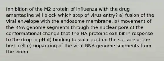 Inhibition of the M2 protein of influenza with the drug amantadine will block which step of virus entry? a) fusion of the viral envelope with the endosome membrane. b) movement of the RNA genome segments through the nuclear pore c) the conformational change that the HA proteins exhibit in response to the drop in pH d) binding to sialic acid on the surface of the host cell e) unpacking of the viral RNA genome segments from the virion