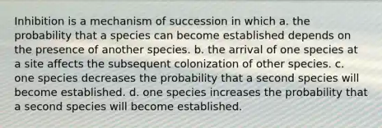 Inhibition is a mechanism of succession in which a. the probability that a species can become established depends on the presence of another species. b. the arrival of one species at a site affects the subsequent colonization of other species. c. one species decreases the probability that a second species will become established. d. one species increases the probability that a second species will become established.