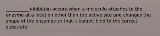 __________ inhibition occurs when a molecule attaches to the enzyme at a location other than the active site and changes the shape of the enzymes so that it cannot bind to the correct substrate.