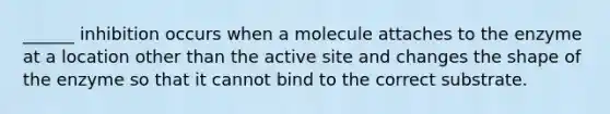 ______ inhibition occurs when a molecule attaches to the enzyme at a location other than the active site and changes the shape of the enzyme so that it cannot bind to the correct substrate.