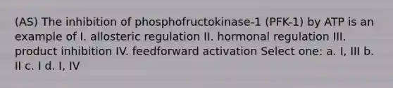 (AS) The inhibition of phosphofructokinase-1 (PFK-1) by ATP is an example of I. allosteric regulation II. hormonal regulation III. product inhibition IV. feedforward activation Select one: a. I, III b. II c. I d. I, IV