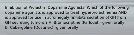 Inhibition of Prolactin--Dopamine Agonists: Which of the following dopamine agonists is approved to treat hyperprolactinemia AND is approved for use in acromegaly (inhibits secretion of GH from GH-secreting tumors)? A. Bromocriptine (Parlodel)--given orally B. Cabergoline (Dostinex)--given orally