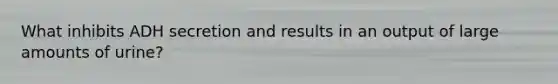 What inhibits ADH secretion and results in an output of large amounts of urine?