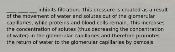 ____ ____ ___ inhibits filtration. This pressure is created as a result of the movement of water and solutes out of the glomerular capillaries, while proteins and blood cells remain. This increases the concentration of solutes (thus decreasing the concentration of water) in the glomerular capillaries and therefore promotes the return of water to the glomerular capillaries by osmosis