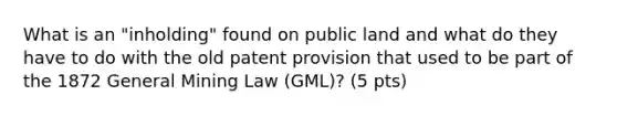 What is an "inholding" found on public land and what do they have to do with the old patent provision that used to be part of the 1872 General Mining Law (GML)? (5 pts)