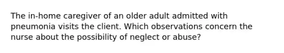 The in-home caregiver of an older adult admitted with pneumonia visits the client. Which observations concern the nurse about the possibility of neglect or abuse?