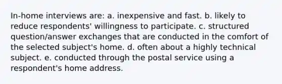 In-home interviews are: a. inexpensive and fast. b. likely to reduce respondents' willingness to participate. c. structured question/answer exchanges that are conducted in the comfort of the selected subject's home. d. often about a highly technical subject. e. conducted through the postal service using a respondent's home address.