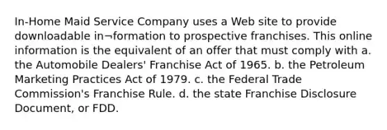 In-Home Maid Service Company uses a Web site to provide downloadable in¬formation to prospective franchises. This online information is the equivalent of an offer that must comply with a. the Automobile Dealers' Franchise Act of 1965. b. the Petroleum Marketing Practices Act of 1979. c. the Federal Trade Commission's Franchise Rule. d. the state Franchise Disclosure Document, or FDD.