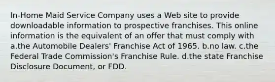 In-Home Maid Service Company uses a Web site to provide downloadable information to prospective franchises. This online information is the equivalent of an offer that must comply with a.the Automobile Dealers' Franchise Act of 1965. b.no law. c.the Federal Trade Commission's Franchise Rule. d.the state Franchise Disclosure Document, or FDD.