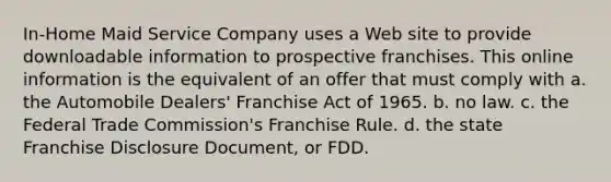 In-Home Maid Service Company uses a Web site to provide downloadable information to prospective franchises. This online information is the equivalent of an offer that must comply with a. the Automobile Dealers' Franchise Act of 1965. b. no law. c. the Federal Trade Commission's Franchise Rule. d. the state Franchise Disclosure Document, or FDD.