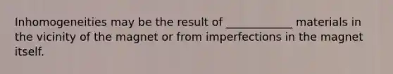 Inhomogeneities may be the result of ____________ materials in the vicinity of the magnet or from imperfections in the magnet itself.