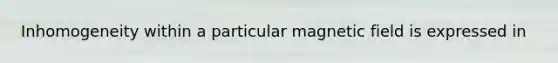 Inhomogeneity within a particular magnetic field is expressed in