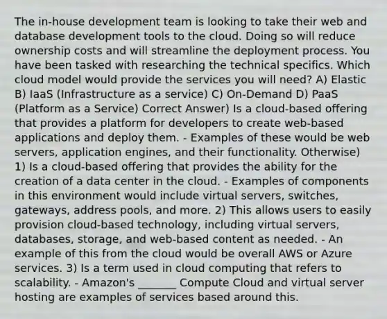 The in-house development team is looking to take their web and database development tools to the cloud. Doing so will reduce ownership costs and will streamline the deployment process. You have been tasked with researching the technical specifics. Which cloud model would provide the services you will need? A) Elastic B) IaaS (Infrastructure as a service) C) On-Demand D) PaaS (Platform as a Service) Correct Answer) Is a cloud-based offering that provides a platform for developers to create web-based applications and deploy them. - Examples of these would be web servers, application engines, and their functionality. Otherwise) 1) Is a cloud-based offering that provides the ability for the creation of a data center in the cloud. - Examples of components in this environment would include virtual servers, switches, gateways, address pools, and more. 2) This allows users to easily provision cloud-based technology, including virtual servers, databases, storage, and web-based content as needed. - An example of this from the cloud would be overall AWS or Azure services. 3) Is a term used in cloud computing that refers to scalability. - Amazon's _______ Compute Cloud and virtual server hosting are examples of services based around this.