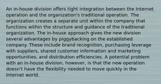 An in-house division offers tight integration between the Internet operation and the organization's traditional operation. The organization creates a separate unit within the company that functions within the structure and guidance of the traditional organization. The in-house approach gives the new division several advantages by piggybacking on the established company. These include brand recognition, purchasing leverage with suppliers, shared customer information and marketing opportunities, and distribution efficiencies. A potential problem with an in-house division, however, is that the new operation doesn't have the flexibility needed to move quickly in the Internet world.