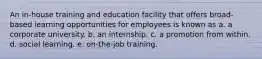 An in-house training and education facility that offers broad-based learning opportunities for employees is known as a. a corporate university. b. an internship. c. a promotion from within. d. social learning. e. on-the-job training.