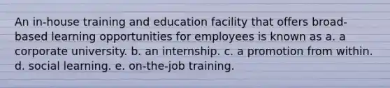 An in-house training and education facility that offers broad-based learning opportunities for employees is known as a. a corporate university. b. an internship. c. a promotion from within. d. social learning. e. on-the-job training.