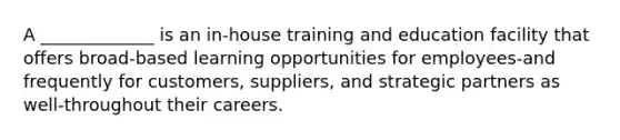 A _____________ is an in-house training and education facility that offers broad-based learning opportunities for employees-and frequently for customers, suppliers, and strategic partners as well-throughout their careers.