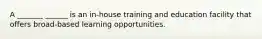 A _______ ______ is an in-house training and education facility that offers broad-based learning opportunities.