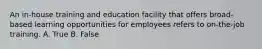 An in-house training and education facility that offers broad-based learning opportunities for employees refers to on-the-job training. A. True B. False