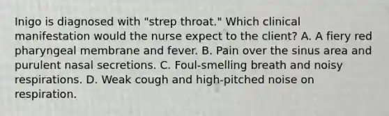 Inigo is diagnosed with "strep throat." Which clinical manifestation would the nurse expect to the client? A. A fiery red pharyngeal membrane and fever. B. Pain over the sinus area and purulent nasal secretions. C. Foul-smelling breath and noisy respirations. D. Weak cough and high-pitched noise on respiration.