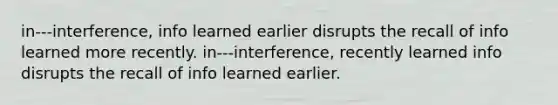 in---interference, info learned earlier disrupts the recall of info learned more recently. in---interference, recently learned info disrupts the recall of info learned earlier.