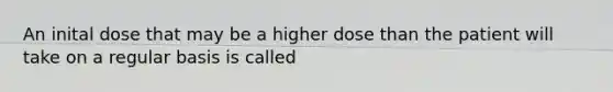 An inital dose that may be a higher dose than the patient will take on a regular basis is called