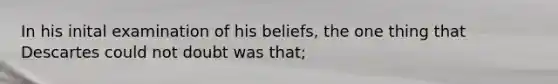 In his inital examination of his beliefs, the one thing that Descartes could not doubt was that;