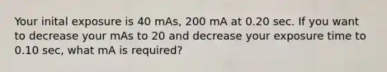 Your inital exposure is 40 mAs, 200 mA at 0.20 sec. If you want to decrease your mAs to 20 and decrease your exposure time to 0.10 sec, what mA is required?