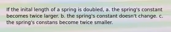 If the inital length of a spring is doubled, a. the spring's constant becomes twice larger. b. the spring's constant doesn't change. c. the spring's constans become twice smaller.