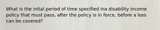 What is the inital period of time specified ina disability income policy that must pass, after the policy is in force, before a loss can be covered?