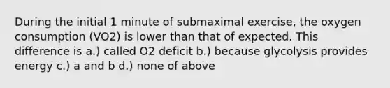 During the initial 1 minute of submaximal exercise, the oxygen consumption (VO2) is lower than that of expected. This difference is a.) called O2 deficit b.) because glycolysis provides energy c.) a and b d.) none of above