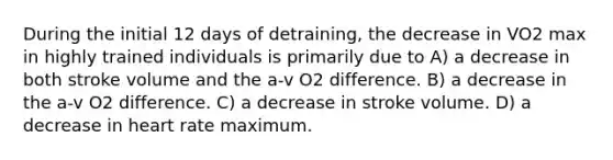 During the initial 12 days of detraining, the decrease in VO2 max in highly trained individuals is primarily due to A) a decrease in both stroke volume and the a-v O2 difference. B) a decrease in the a-v O2 difference. C) a decrease in stroke volume. D) a decrease in heart rate maximum.