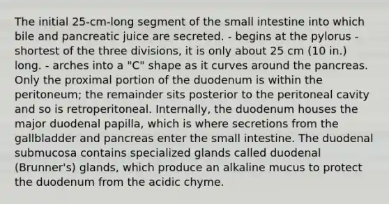 The initial 25-cm-long segment of <a href='https://www.questionai.com/knowledge/kt623fh5xn-the-small-intestine' class='anchor-knowledge'>the small intestine</a> into which bile and pancreatic juice are secreted. - begins at the pylorus - shortest of the three divisions, it is only about 25 cm (10 in.) long. - arches into a "C" shape as it curves around <a href='https://www.questionai.com/knowledge/kITHRba4Cd-the-pancreas' class='anchor-knowledge'>the pancreas</a>. Only the proximal portion of the duodenum is within the peritoneum; the remainder sits posterior to the peritoneal cavity and so is retroperitoneal. Internally, the duodenum houses the major duodenal papilla, which is where secretions from the gallbladder and pancreas enter the small intestine. The duodenal submucosa contains specialized glands called duodenal (Brunner's) glands, which produce an alkaline mucus to protect the duodenum from the acidic chyme.