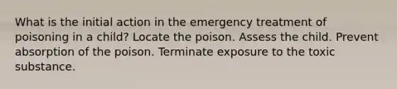 What is the initial action in the emergency treatment of poisoning in a child? Locate the poison. Assess the child. Prevent absorption of the poison. Terminate exposure to the toxic substance.