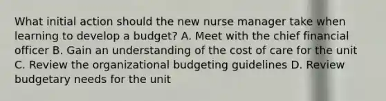 What initial action should the new nurse manager take when learning to develop a budget? A. Meet with the chief financial officer B. Gain an understanding of the cost of care for the unit C. Review the organizational budgeting guidelines D. Review budgetary needs for the unit