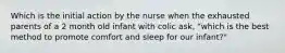 Which is the initial action by the nurse when the exhausted parents of a 2 month old infant with colic ask, "which is the best method to promote comfort and sleep for our infant?"