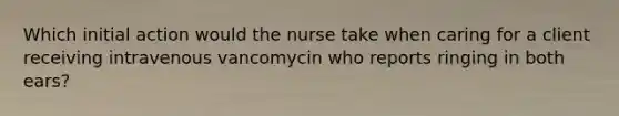 Which initial action would the nurse take when caring for a client receiving intravenous vancomycin who reports ringing in both ears?