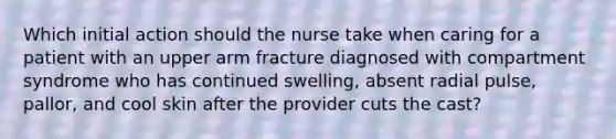 Which initial action should the nurse take when caring for a patient with an upper arm fracture diagnosed with compartment syndrome who has continued swelling, absent radial pulse, pallor, and cool skin after the provider cuts the cast?