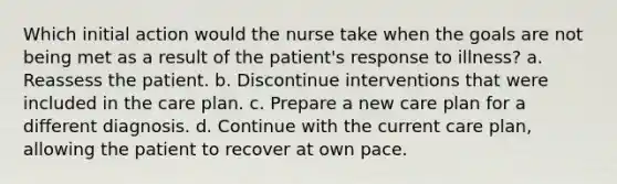 Which initial action would the nurse take when the goals are not being met as a result of the patient's response to illness? a. Reassess the patient. b. Discontinue interventions that were included in the care plan. c. Prepare a new care plan for a different diagnosis. d. Continue with the current care plan, allowing the patient to recover at own pace.